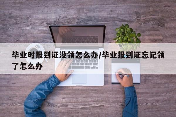 毕业时报到证没领怎么办/毕业报到证忘记领了怎么办