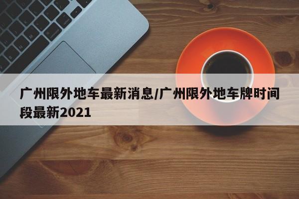 广州限外地车最新消息/广州限外地车牌时间段最新2021