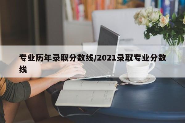 专业历年录取分数线/2021录取专业分数线