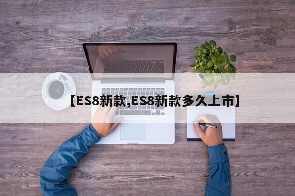 【ES8新款,ES8新款多久上市】