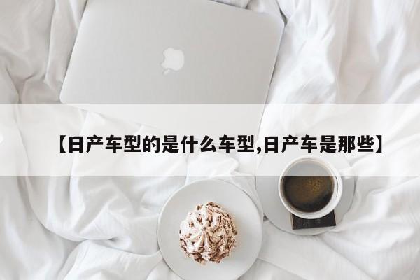 【日产车型的是什么车型,日产车是那些】