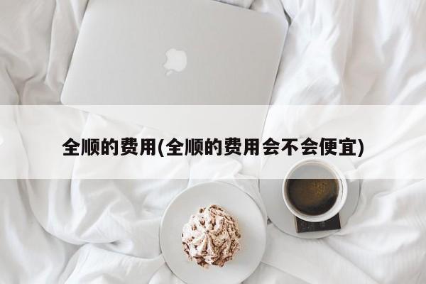 全顺的费用(全顺的费用会不会便宜)