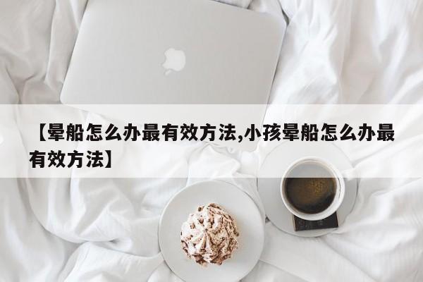 【晕船怎么办最有效方法,小孩晕船怎么办最有效方法】