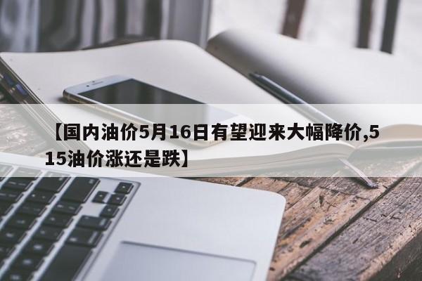 【国内油价5月16日有望迎来大幅降价,515油价涨还是跌】