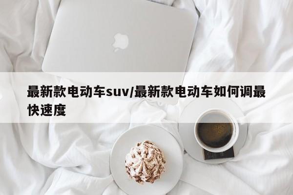 最新款电动车suv/最新款电动车如何调最快速度