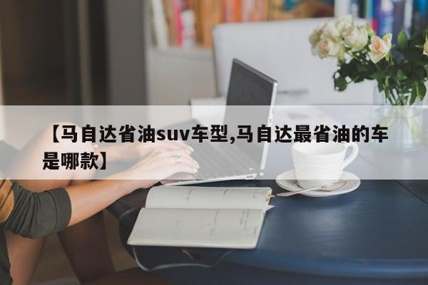 【马自达省油suv车型,马自达最省油的车是哪款】