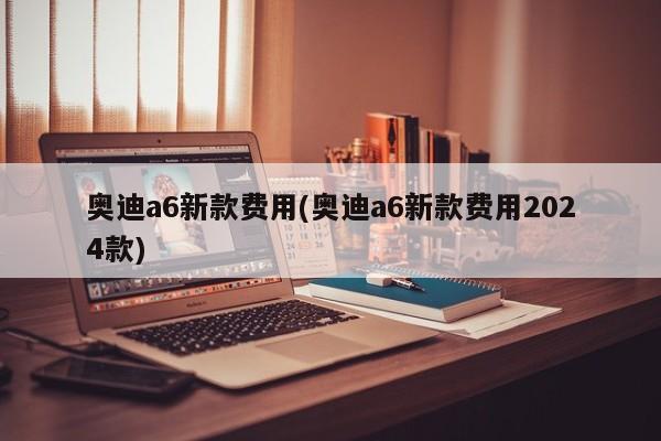 奥迪a6新款费用(奥迪a6新款费用2024款)