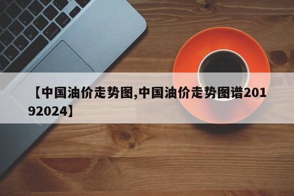 【中国油价走势图,中国油价走势图谱20192024】