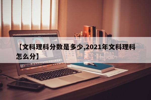 【文科理科分数是多少,2021年文科理科怎么分】