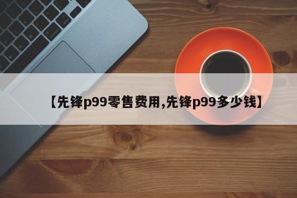 【先锋p99零售费用,先锋p99多少钱】