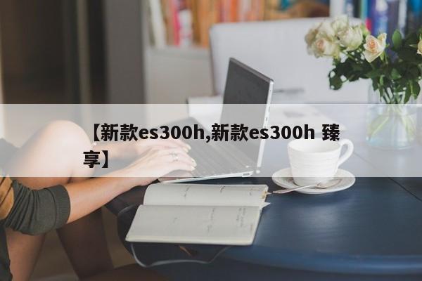 【新款es300h,新款es300h 臻享】