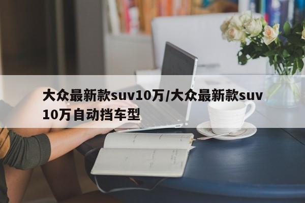 大众最新款suv10万/大众最新款suv10万自动挡车型