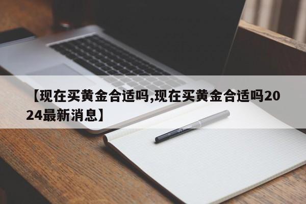 【现在买黄金合适吗,现在买黄金合适吗2024最新消息】