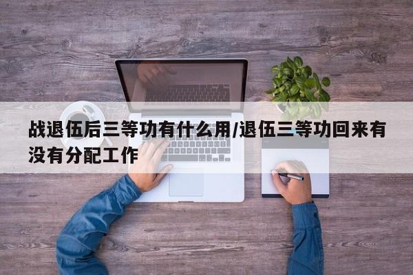 战退伍后三等功有什么用/退伍三等功回来有没有分配工作