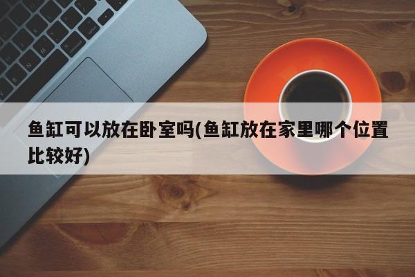 鱼缸可以放在卧室吗(鱼缸放在家里哪个位置比较好)