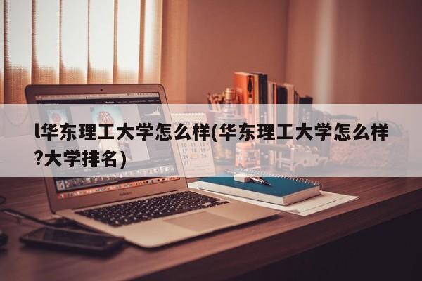 l华东理工大学怎么样(华东理工大学怎么样?大学排名)