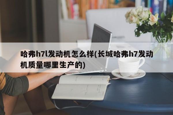 哈弗h7l发动机怎么样(长城哈弗h7发动机质量哪里生产的)