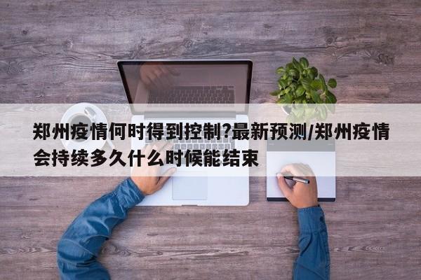 郑州疫情何时得到控制?最新预测/郑州疫情会持续多久什么时候能结束