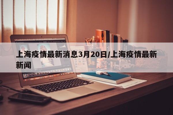 上海疫情最新消息3月20日/上海疫情最新新闻