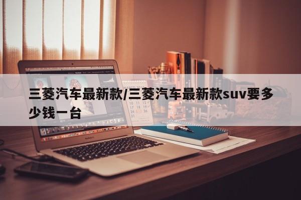 三菱汽车最新款/三菱汽车最新款suv要多少钱一台