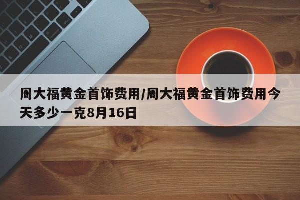 周大福黄金首饰费用/周大福黄金首饰费用今天多少一克8月16日