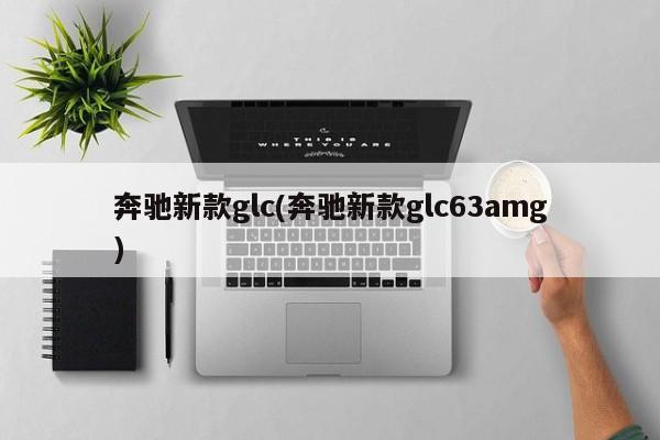 奔驰新款glc(奔驰新款glc63amg)