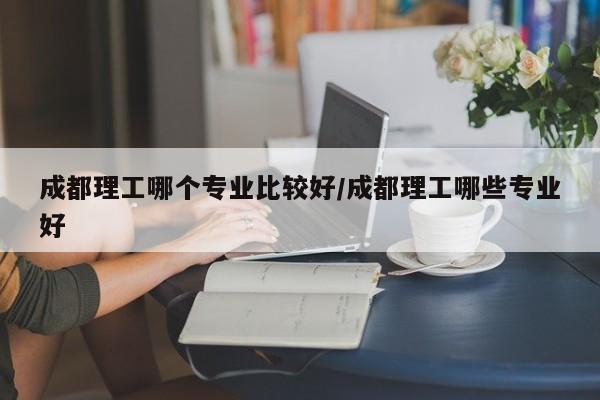 成都理工哪个专业比较好/成都理工哪些专业好