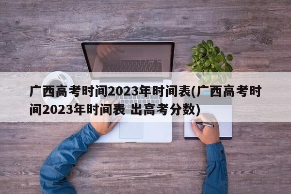 广西高考时间2023年时间表(广西高考时间2023年时间表 出高考分数)