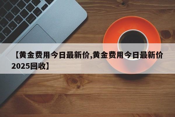 【黄金费用今日最新价,黄金费用今日最新价2025回收】