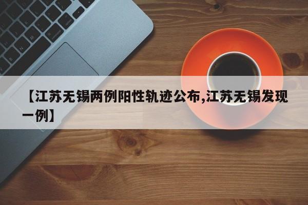 【江苏无锡两例阳性轨迹公布,江苏无锡发现一例】