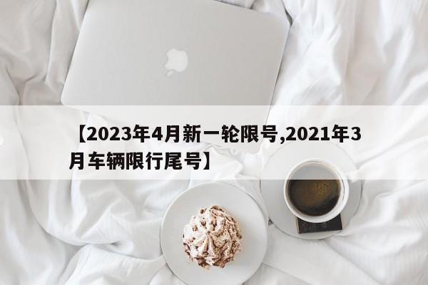 【2023年4月新一轮限号,2021年3月车辆限行尾号】