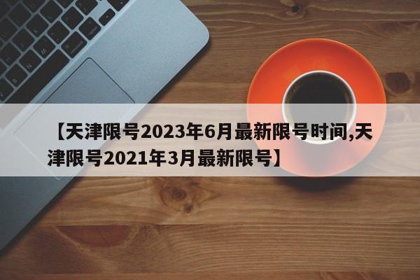 【天津限号2023年6月最新限号时间,天津限号2021年3月最新限号】