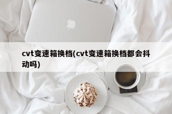 cvt变速箱换档(cvt变速箱换档都会抖动吗)