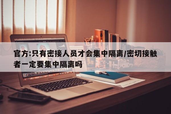 官方:只有密接人员才会集中隔离/密切接触者一定要集中隔离吗