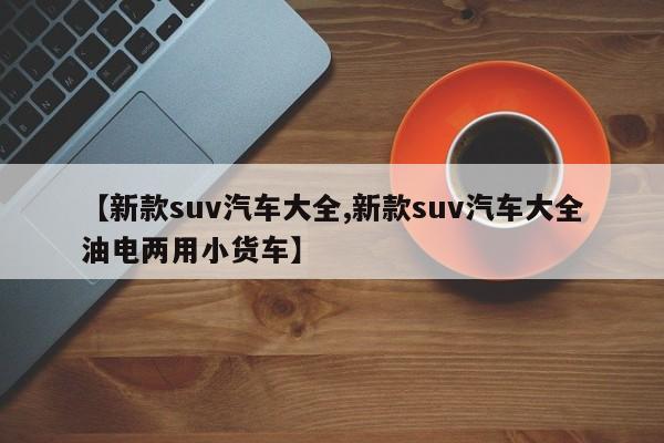 【新款suv汽车大全,新款suv汽车大全油电两用小货车】