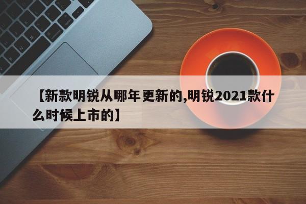 【新款明锐从哪年更新的,明锐2021款什么时候上市的】