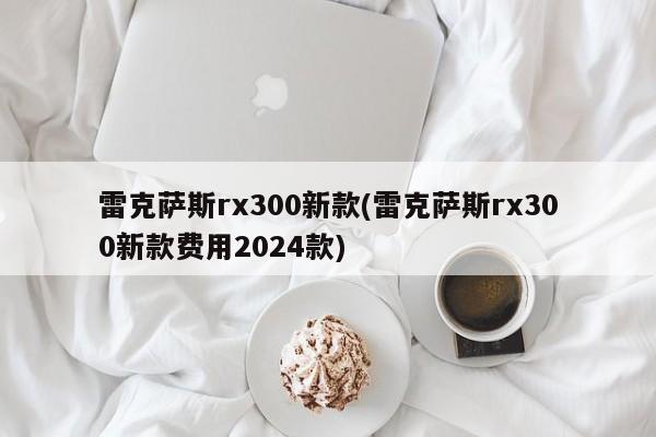 雷克萨斯rx300新款(雷克萨斯rx300新款费用2024款)