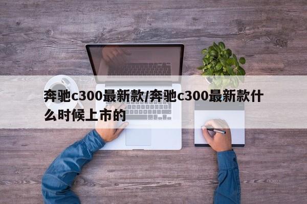 奔驰c300最新款/奔驰c300最新款什么时候上市的