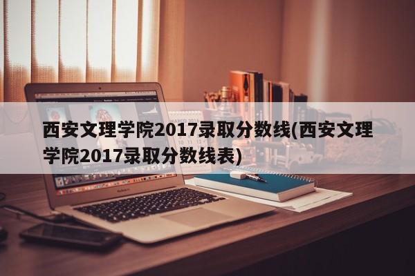 西安文理学院2017录取分数线(西安文理学院2017录取分数线表)