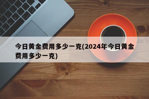 今日黄金费用多少一克(2024年今日黄金费用多少一克)