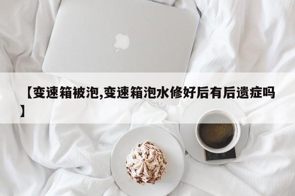 【变速箱被泡,变速箱泡水修好后有后遗症吗】