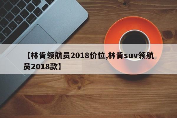 【林肯领航员2018价位,林肯suv领航员2018款】