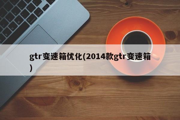 gtr变速箱优化(2014款gtr变速箱)