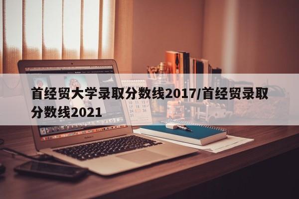 首经贸大学录取分数线2017/首经贸录取分数线2021