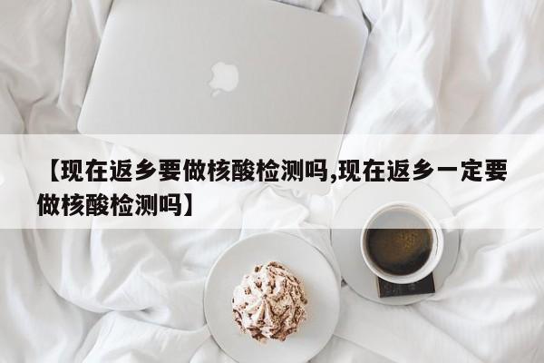 【现在返乡要做核酸检测吗,现在返乡一定要做核酸检测吗】