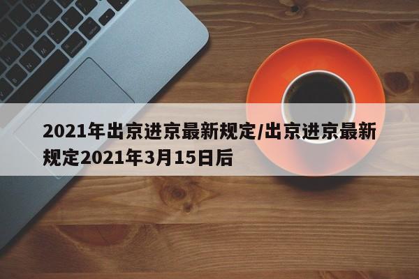 2021年出京进京最新规定/出京进京最新规定2021年3月15日后