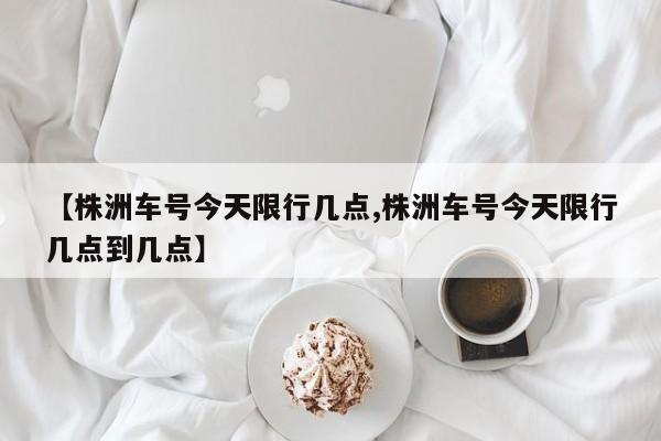 【株洲车号今天限行几点,株洲车号今天限行几点到几点】