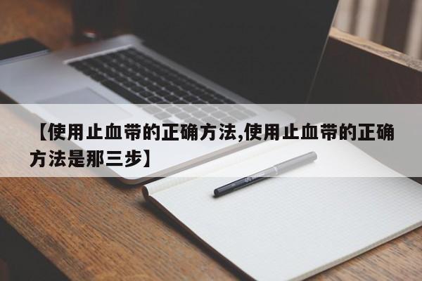 【使用止血带的正确方法,使用止血带的正确方法是那三步】