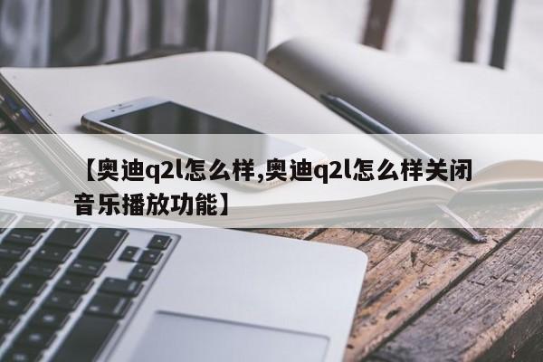 【奥迪q2l怎么样,奥迪q2l怎么样关闭音乐播放功能】