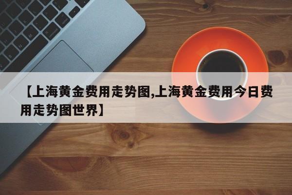 【上海黄金费用走势图,上海黄金费用今日费用走势图世界】